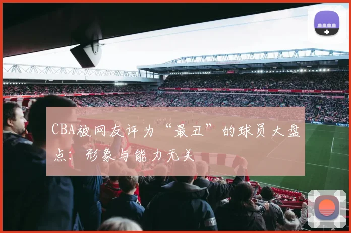 CBA被网友评为“最丑”的球员大盘点：形象与能力无关