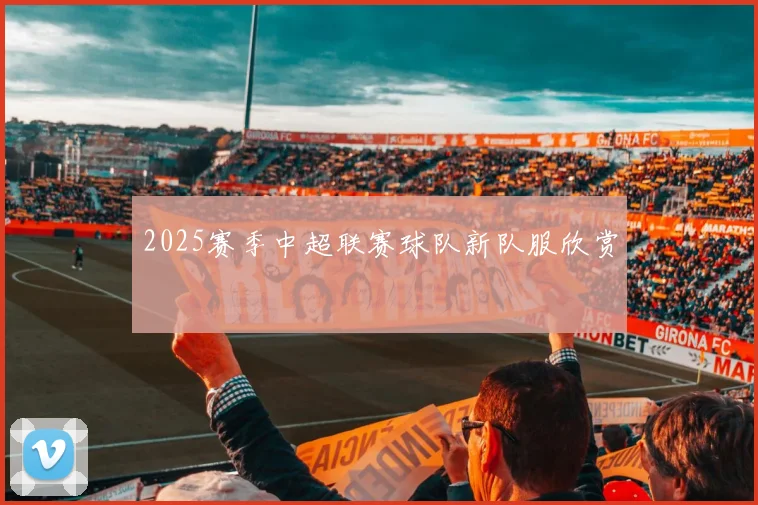 2025赛季中超联赛球队新队服欣赏